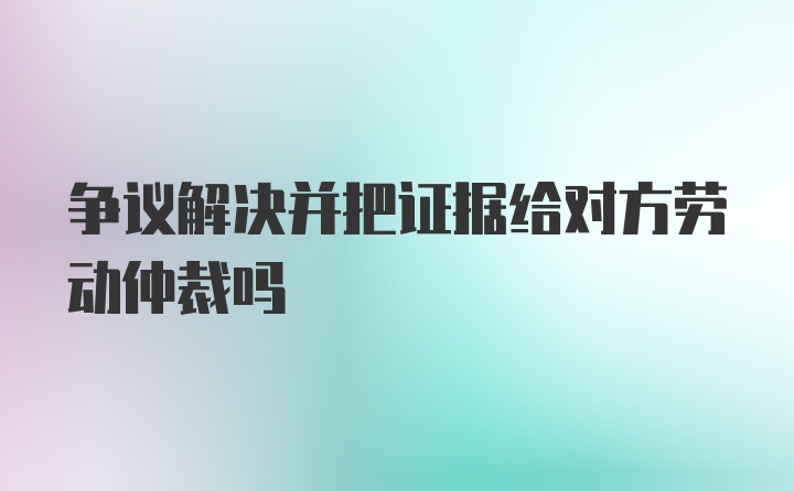 争议解决并把证据给对方劳动仲裁吗