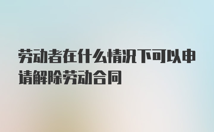 劳动者在什么情况下可以申请解除劳动合同