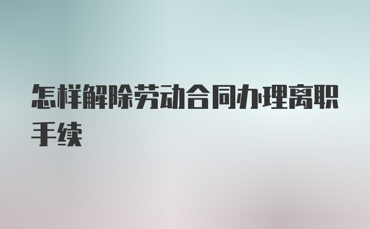 怎样解除劳动合同办理离职手续