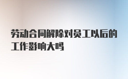 劳动合同解除对员工以后的工作影响大吗