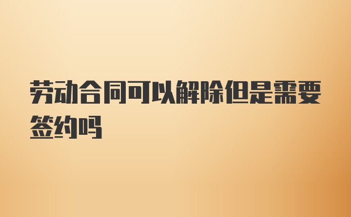 劳动合同可以解除但是需要签约吗