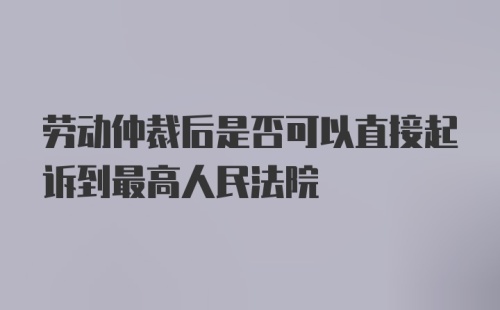 劳动仲裁后是否可以直接起诉到最高人民法院