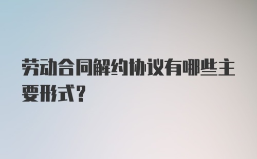 劳动合同解约协议有哪些主要形式？