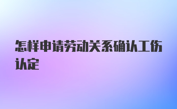 怎样申请劳动关系确认工伤认定