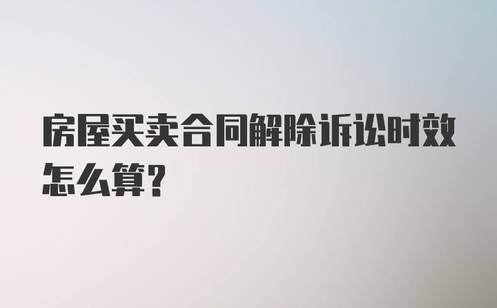 房屋买卖合同解除诉讼时效怎么算？