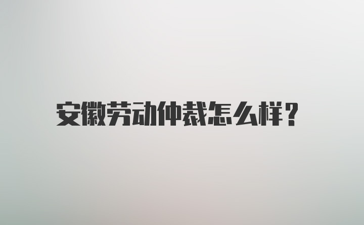 安徽劳动仲裁怎么样？