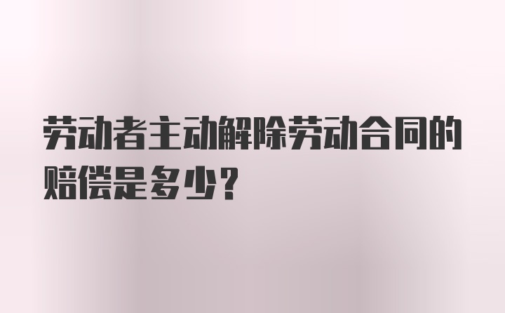 劳动者主动解除劳动合同的赔偿是多少？