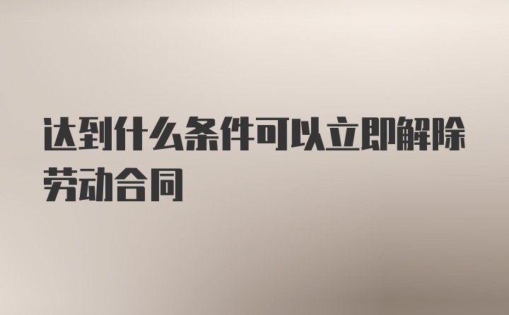 达到什么条件可以立即解除劳动合同