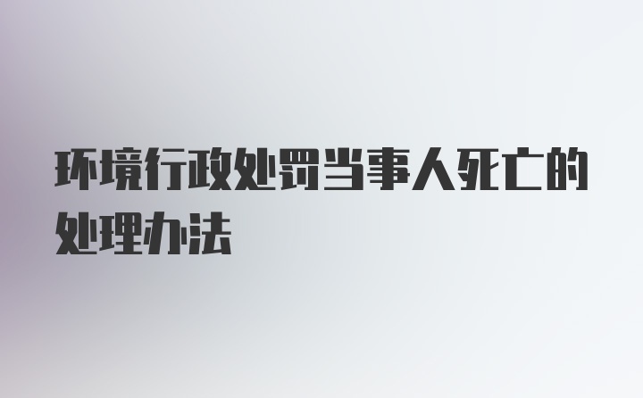 环境行政处罚当事人死亡的处理办法