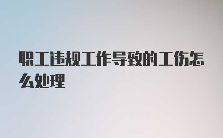 职工违规工作导致的工伤怎么处理