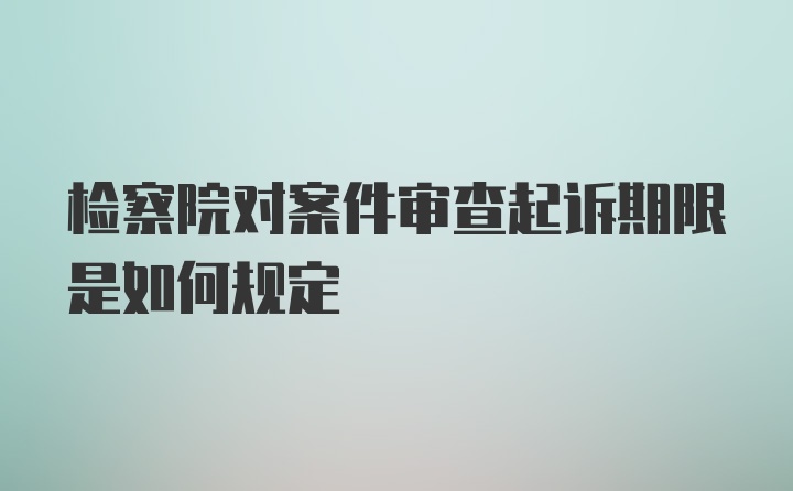 检察院对案件审查起诉期限是如何规定