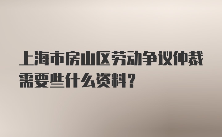 上海市房山区劳动争议仲裁需要些什么资料？