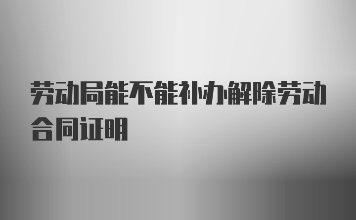 劳动局能不能补办解除劳动合同证明