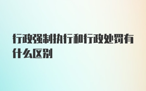 行政强制执行和行政处罚有什么区别