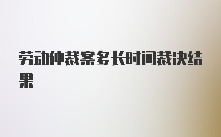 劳动仲裁案多长时间裁决结果