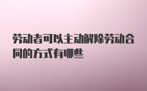 劳动者可以主动解除劳动合同的方式有哪些