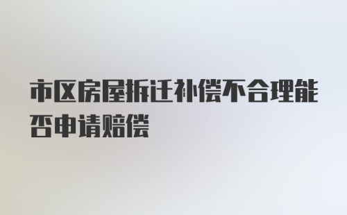 市区房屋拆迁补偿不合理能否申请赔偿