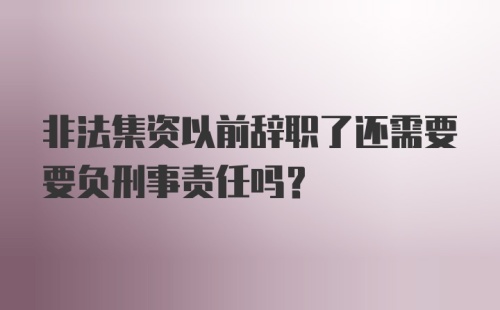 非法集资以前辞职了还需要要负刑事责任吗？