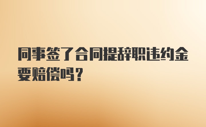 同事签了合同提辞职违约金要赔偿吗？