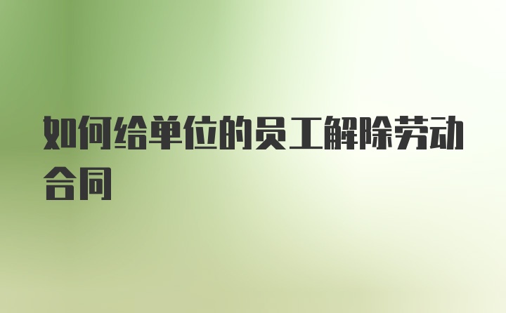 如何给单位的员工解除劳动合同