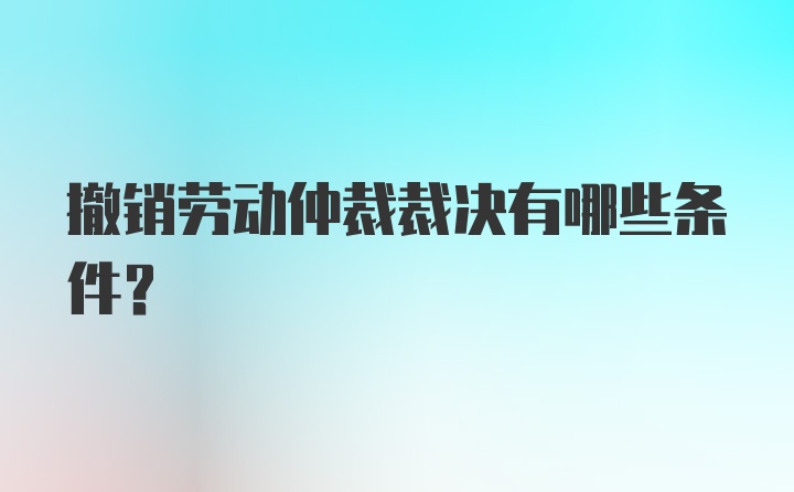 撤销劳动仲裁裁决有哪些条件？