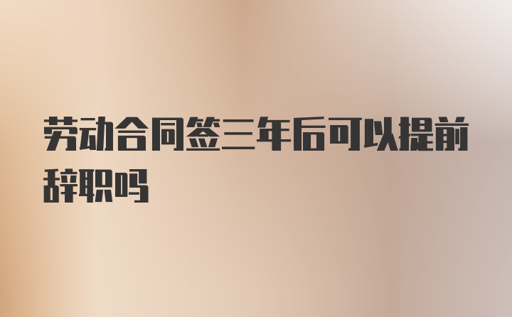 劳动合同签三年后可以提前辞职吗