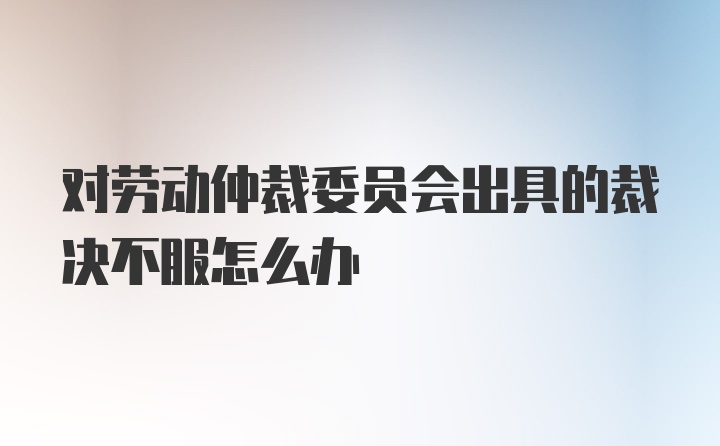 对劳动仲裁委员会出具的裁决不服怎么办