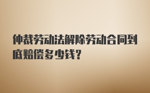 仲裁劳动法解除劳动合同到底赔偿多少钱?