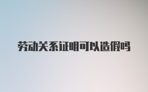 劳动关系证明可以造假吗