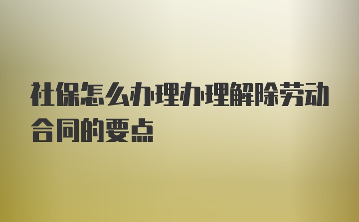 社保怎么办理办理解除劳动合同的要点