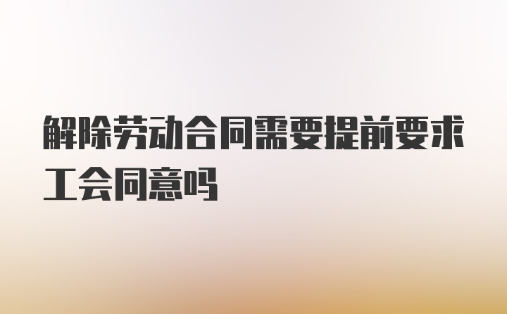 解除劳动合同需要提前要求工会同意吗