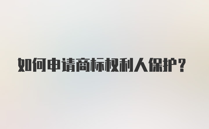 如何申请商标权利人保护？