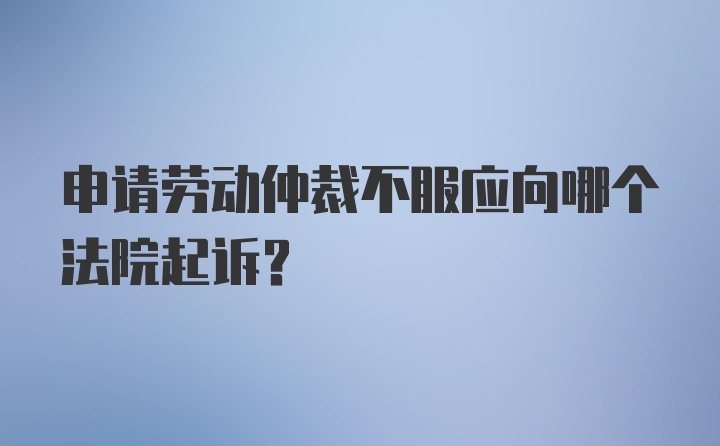 申请劳动仲裁不服应向哪个法院起诉？