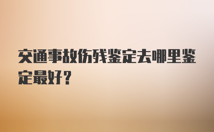 交通事故伤残鉴定去哪里鉴定最好？