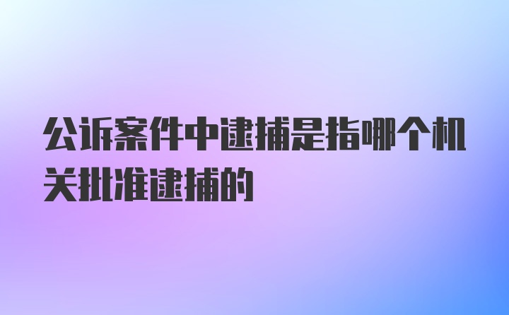 公诉案件中逮捕是指哪个机关批准逮捕的