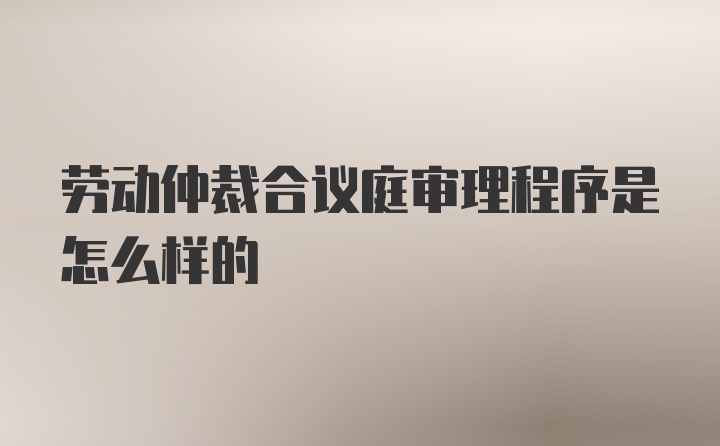 劳动仲裁合议庭审理程序是怎么样的