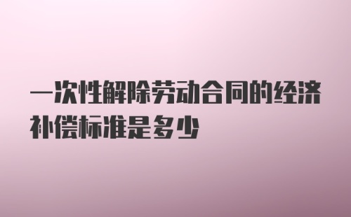 一次性解除劳动合同的经济补偿标准是多少