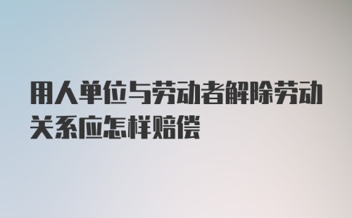 用人单位与劳动者解除劳动关系应怎样赔偿