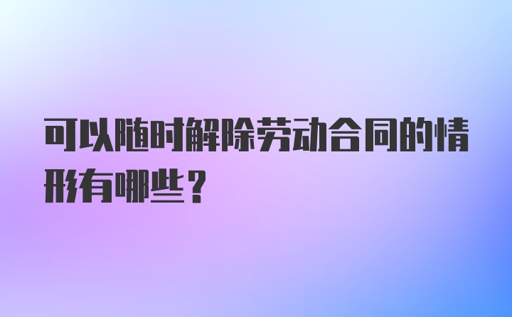 可以随时解除劳动合同的情形有哪些？