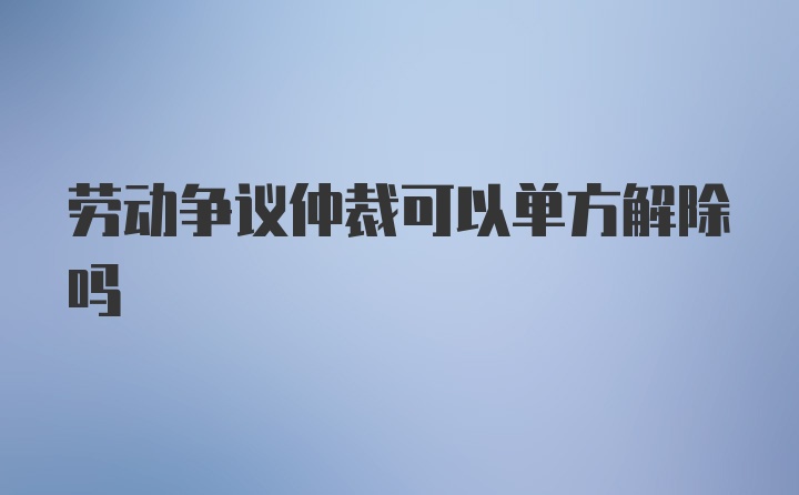 劳动争议仲裁可以单方解除吗