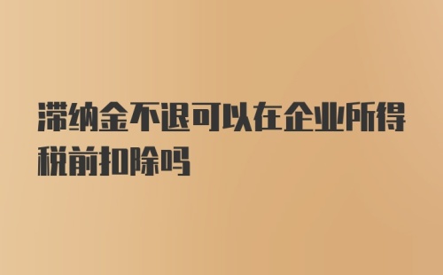 滞纳金不退可以在企业所得税前扣除吗