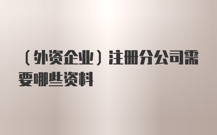 （外资企业）注册分公司需要哪些资料