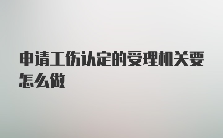 申请工伤认定的受理机关要怎么做