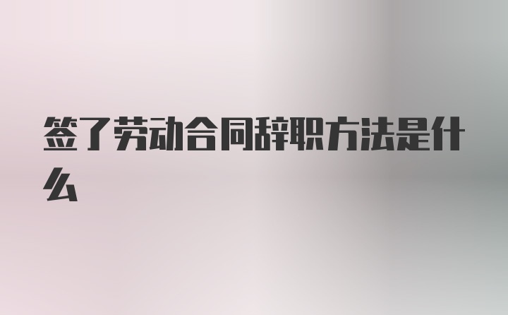 签了劳动合同辞职方法是什么