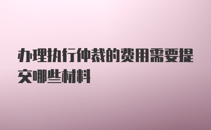 办理执行仲裁的费用需要提交哪些材料