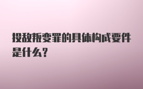 投敌叛变罪的具体构成要件是什么？