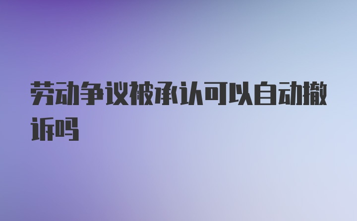 劳动争议被承认可以自动撤诉吗