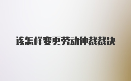 该怎样变更劳动仲裁裁决