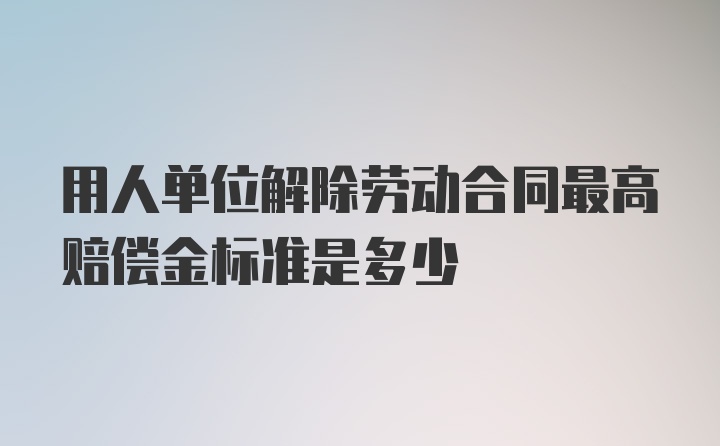 用人单位解除劳动合同最高赔偿金标准是多少