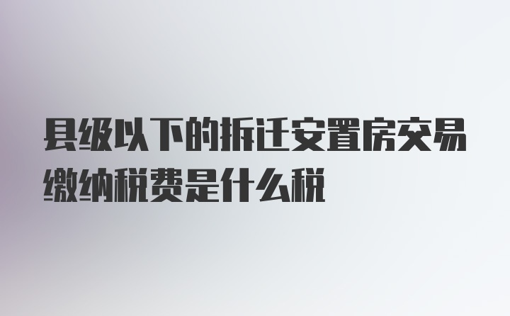 县级以下的拆迁安置房交易缴纳税费是什么税